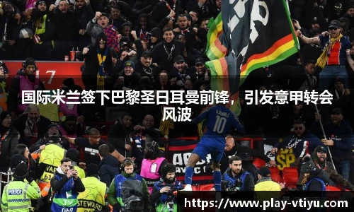 国际米兰签下巴黎圣日耳曼前锋，引发意甲转会风波