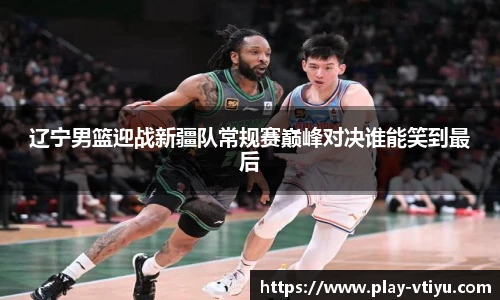 辽宁男篮迎战新疆队常规赛巅峰对决谁能笑到最后