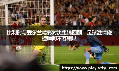 比利时与爱尔兰精彩对决集锦回顾，足球激情碰撞瞬间不容错过